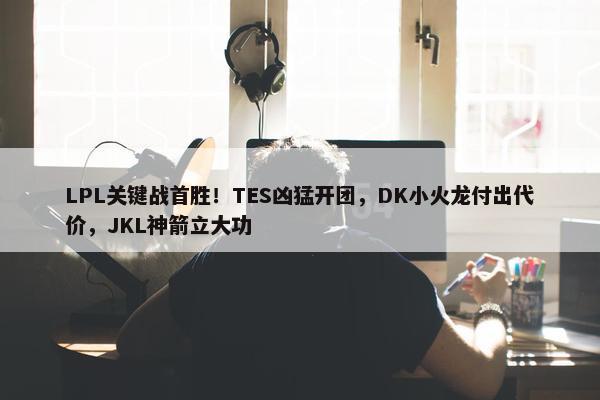 LPL关键战首胜！TES凶猛开团，DK小火龙付出代价，JKL神箭立大功