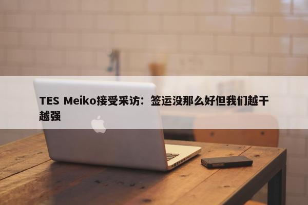 TES Meiko接受采访：签运没那么好但我们越干越强