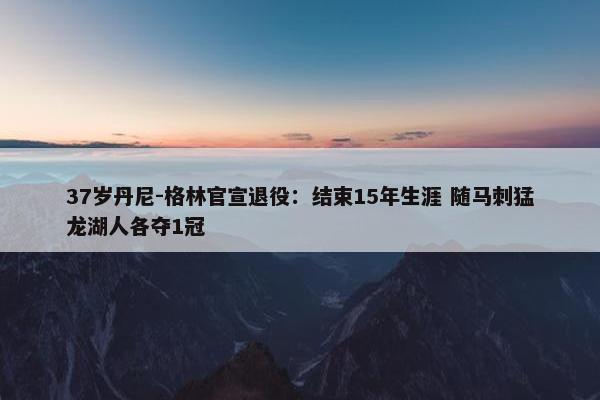 37岁丹尼-格林官宣退役：结束15年生涯 随马刺猛龙湖人各夺1冠