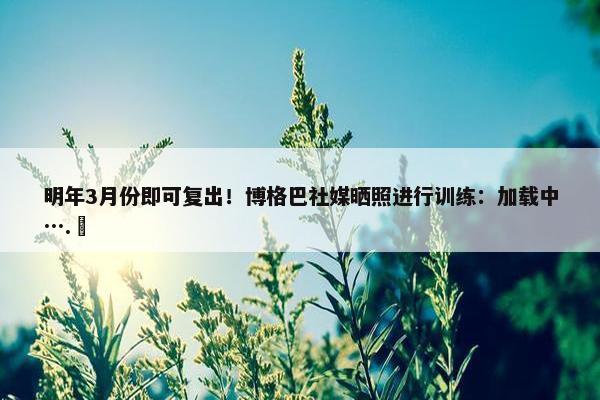 明年3月份即可复出！博格巴社媒晒照进行训练：加载中….⏳