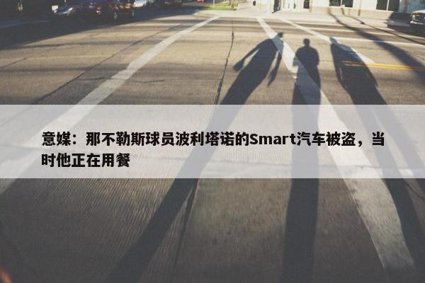 意媒：那不勒斯球员波利塔诺的Smart汽车被盗，当时他正在用餐