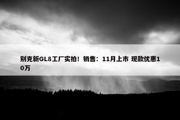 别克新GL8工厂实拍！销售：11月上市 现款优惠10万