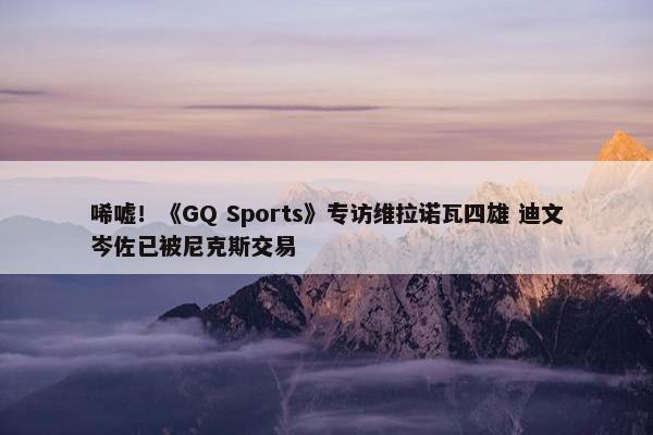 唏嘘！《GQ Sports》专访维拉诺瓦四雄 迪文岑佐已被尼克斯交易