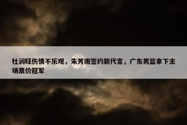 杜润旺伤情不乐观，朱芳雨签约新代言，广东男篮拿下主场票价冠军