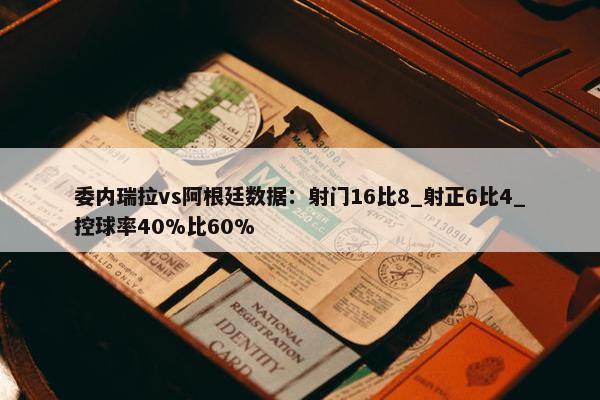 委内瑞拉vs阿根廷数据：射门16比8_射正6比4_控球率40%比60%