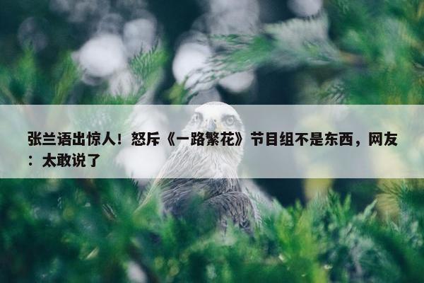 张兰语出惊人！怒斥《一路繁花》节目组不是东西，网友：太敢说了