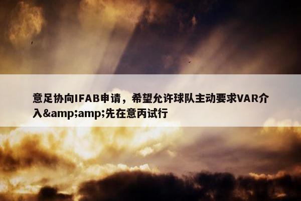 意足协向IFAB申请，希望允许球队主动要求VAR介入&amp;先在意丙试行