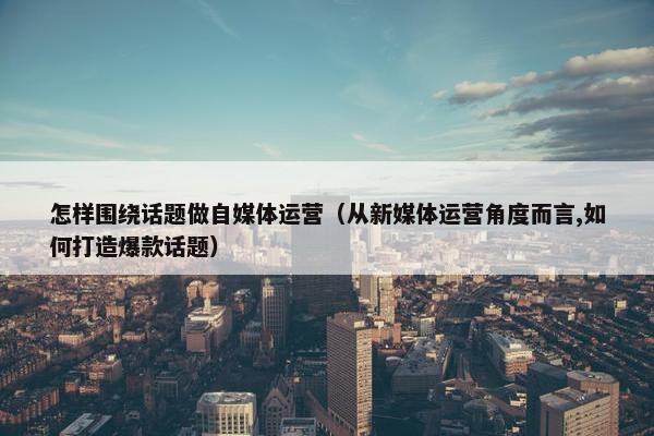 怎样围绕话题做自媒体运营（从新媒体运营角度而言,如何打造爆款话题）