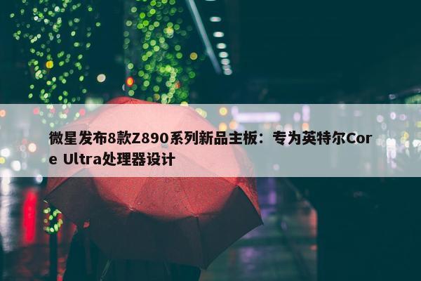 微星发布8款Z890系列新品主板：专为英特尔Core Ultra处理器设计