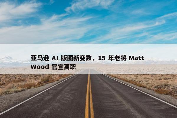 亚马逊 AI 版图新变数，15 年老将 Matt Wood 官宣离职