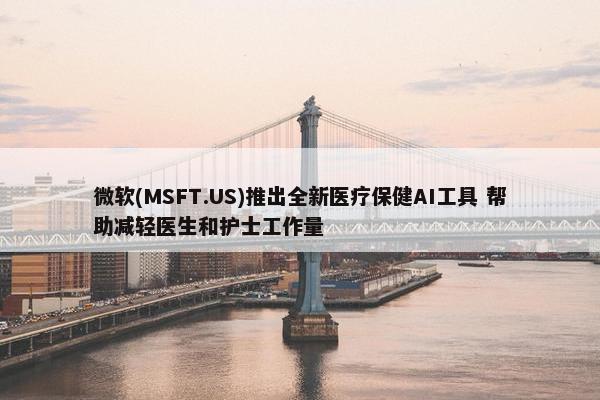 微软(MSFT.US)推出全新医疗保健AI工具 帮助减轻医生和护士工作量