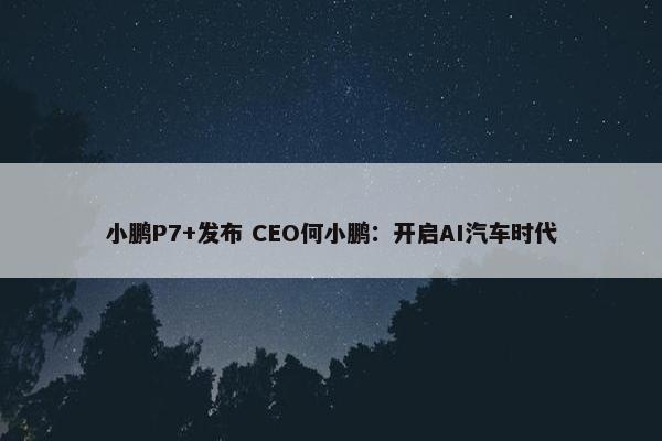 小鹏P7+发布 CEO何小鹏：开启AI汽车时代