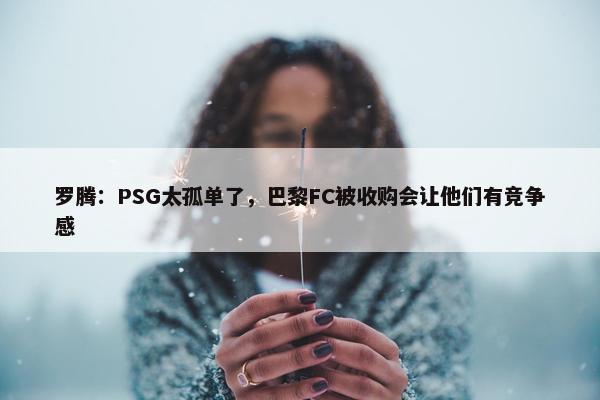 罗腾：PSG太孤单了，巴黎FC被收购会让他们有竞争感