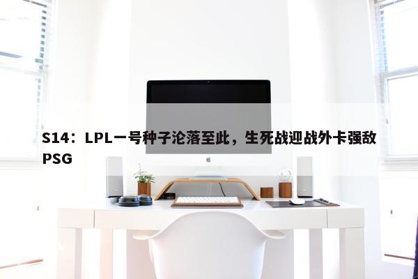 S14：LPL一号种子沦落至此，生死战迎战外卡强敌PSG