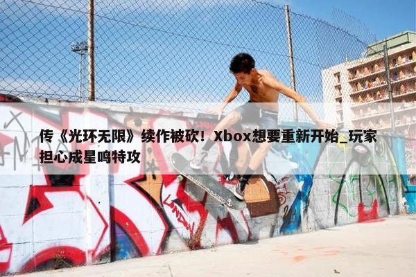 传《光环无限》续作被砍！Xbox想要重新开始_玩家担心成星鸣特攻