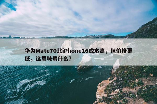 华为Mate70比iPhone16成本高，但价格更低，这意味着什么？