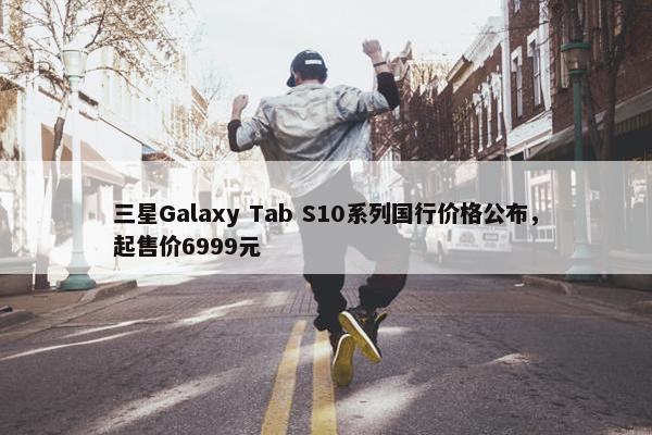 三星Galaxy Tab S10系列国行价格公布，起售价6999元