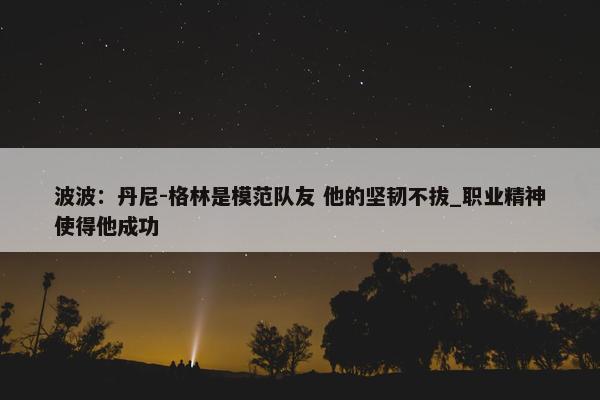 波波：丹尼-格林是模范队友 他的坚韧不拔_职业精神使得他成功