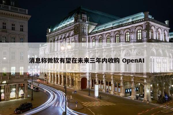 消息称微软有望在未来三年内收购 OpenAI