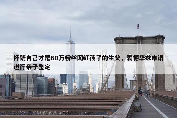 怀疑自己才是60万粉丝网红孩子的生父，爱德华兹申请进行亲子鉴定