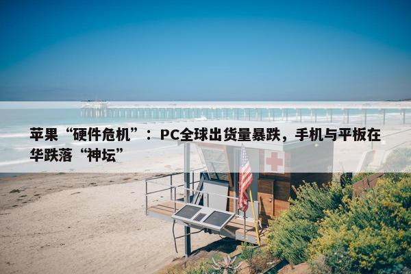 苹果“硬件危机”：PC全球出货量暴跌，手机与平板在华跌落“神坛”