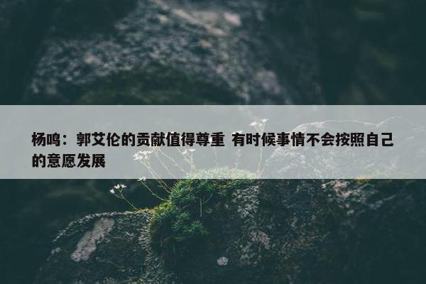 杨鸣：郭艾伦的贡献值得尊重 有时候事情不会按照自己的意愿发展