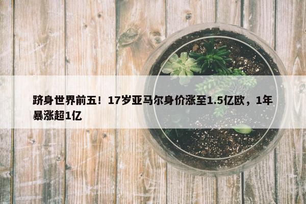 跻身世界前五！17岁亚马尔身价涨至1.5亿欧，1年暴涨超1亿