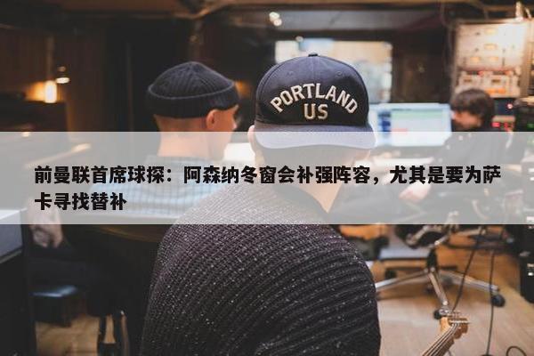 前曼联首席球探：阿森纳冬窗会补强阵容，尤其是要为萨卡寻找替补