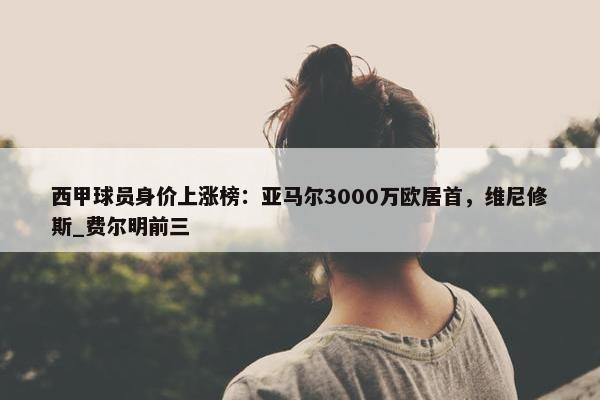 西甲球员身价上涨榜：亚马尔3000万欧居首，维尼修斯_费尔明前三