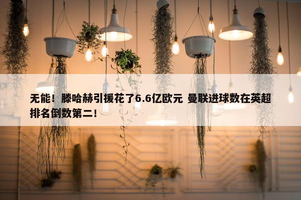 无能！滕哈赫引援花了6.6亿欧元 曼联进球数在英超排名倒数第二！