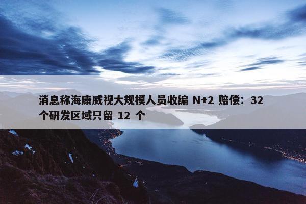 消息称海康威视大规模人员收编 N+2 赔偿：32 个研发区域只留 12 个