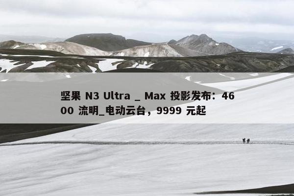 坚果 N3 Ultra _ Max 投影发布：4600 流明_电动云台，9999 元起