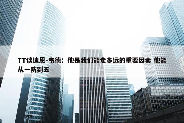 TT谈迪恩-韦德：他是我们能走多远的重要因素 他能从一防到五