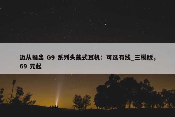 迈从推出 G9 系列头戴式耳机：可选有线_三模版，69 元起