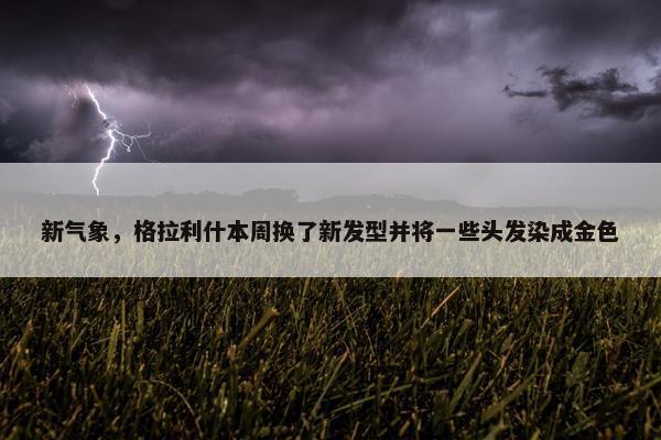 新气象，格拉利什本周换了新发型并将一些头发染成金色