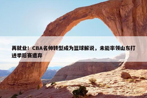 再就业！CBA名帅转型成为篮球解说，未能率领山东打进季后赛遭弃