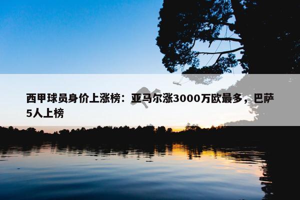 西甲球员身价上涨榜：亚马尔涨3000万欧最多，巴萨5人上榜