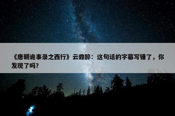 《唐朝诡事录之西行》云鼎醉：这句话的字幕写错了，你发现了吗？