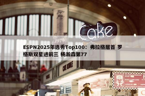 ESPN2025年选秀Top100：弗拉格居首 罗格斯双星进前三 杨瀚森第77