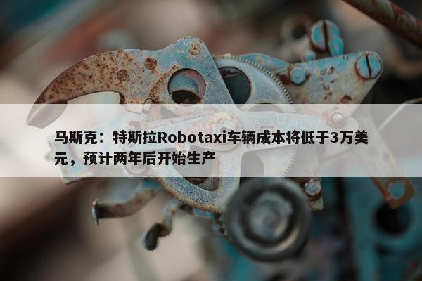 马斯克：特斯拉Robotaxi车辆成本将低于3万美元，预计两年后开始生产