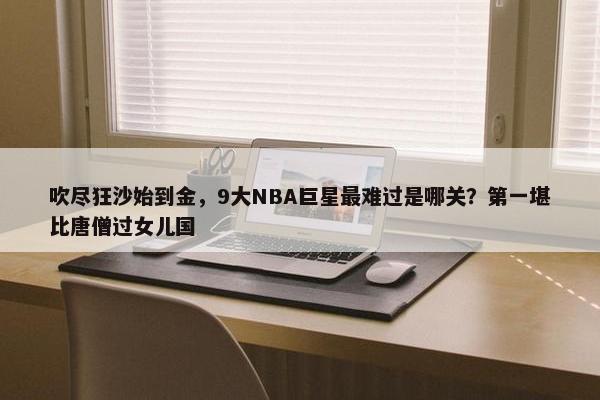 吹尽狂沙始到金，9大NBA巨星最难过是哪关？第一堪比唐僧过女儿国