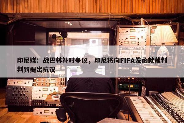 印尼媒：战巴林补时争议，印尼将向FIFA发函就裁判判罚提出抗议