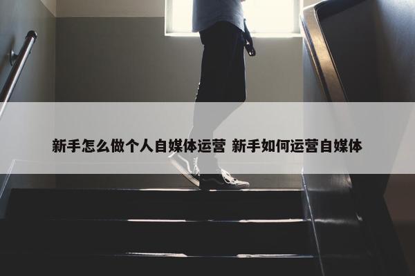 新手怎么做个人自媒体运营 新手如何运营自媒体