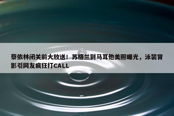 蔡依林闭关前大放送！苏格兰到马耳他美照曝光，泳装背影引网友疯狂打CALL