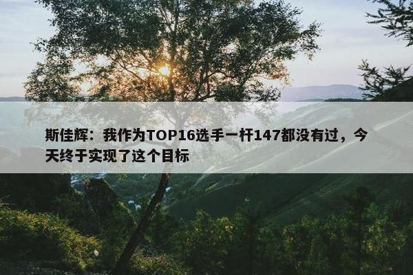 斯佳辉：我作为TOP16选手一杆147都没有过，今天终于实现了这个目标