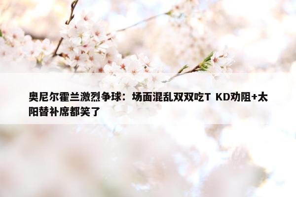 奥尼尔霍兰激烈争球：场面混乱双双吃T KD劝阻+太阳替补席都笑了