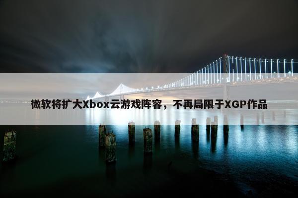 微软将扩大Xbox云游戏阵容，不再局限于XGP作品