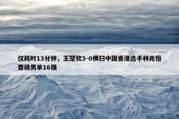 仅耗时13分钟，王楚钦3-0横扫中国香港选手林兆恒晋级男单16强