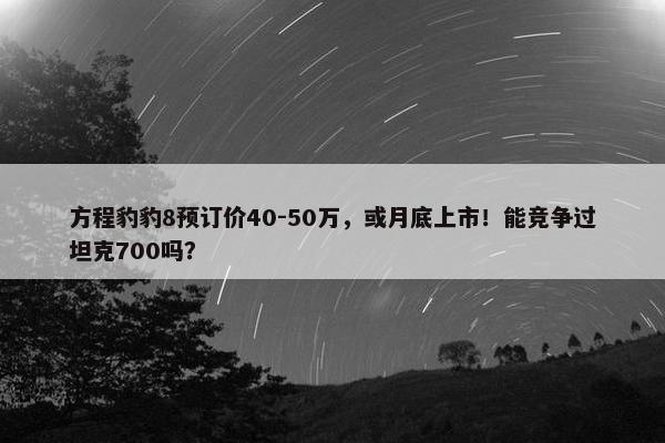 方程豹豹8预订价40-50万，或月底上市！能竞争过坦克700吗？