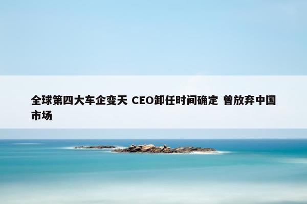 全球第四大车企变天 CEO卸任时间确定 曾放弃中国市场